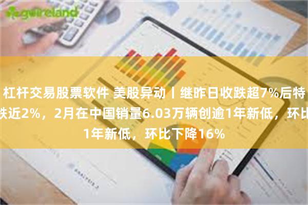 杠杆交易股票软件 美股异动丨继昨日收跌超7%后特斯拉盘前跌近2%，2月在中国销量6.03万辆创逾1年新低，环比下降16%