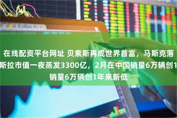 在线配资平台网址 贝索斯再成世界首富，马斯克落榜了！特斯拉市值一夜蒸发3300亿，2月在中国销量6万辆创1年来新低