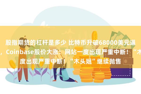 股指期货的杠杆是多少 比特币升破68000美元逼近历史最高纪录，Coinbase股价大涨：网站一度出现严重中断！“木头姐”继续抛售