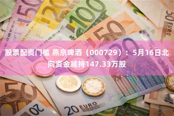 股票配资门槛 燕京啤酒（000729）：5月16日北向资金减持147.33万股