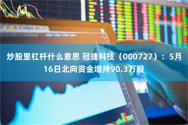 炒股里杠杆什么意思 冠捷科技（000727）：5月16日北向资金增持90.3万股