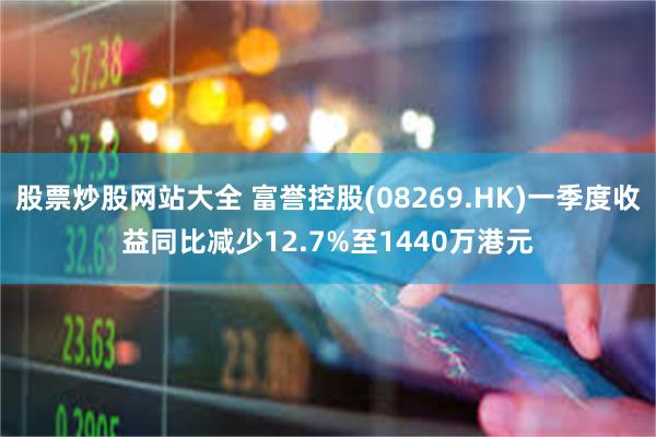 股票炒股网站大全 富誉控股(08269.HK)一季度收益同比减少12.7%至1440万港元