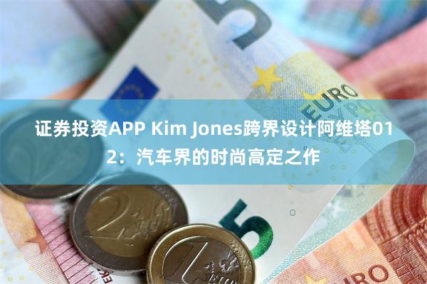 证券投资APP Kim Jones跨界设计阿维塔012：汽车界的时尚高定之作