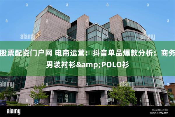 股票配资门户网 电商运营：抖音单品爆款分析：商务男装衬衫&POLO衫