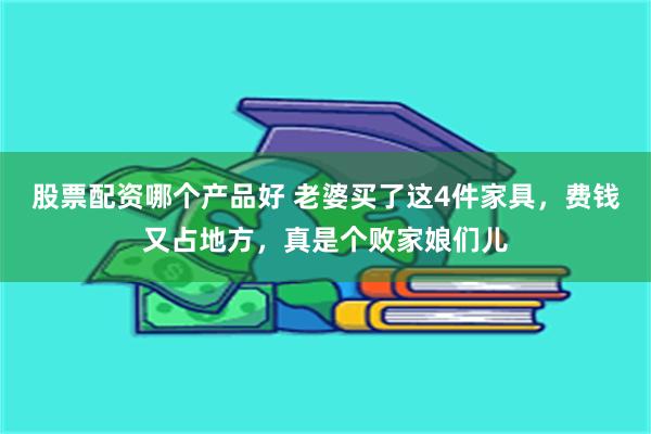 股票配资哪个产品好 老婆买了这4件家具，费钱又占地方，真是个败家娘们儿