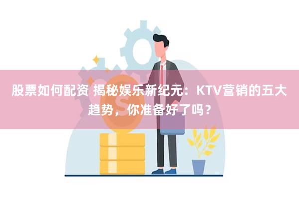 股票如何配资 揭秘娱乐新纪元：KTV营销的五大趋势，你准备好了吗？