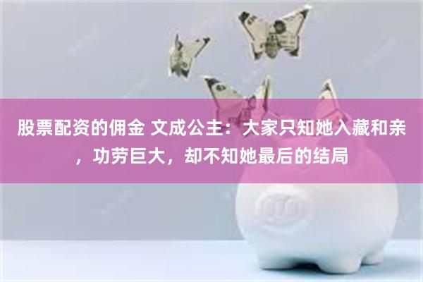 股票配资的佣金 文成公主：大家只知她入藏和亲，功劳巨大，却不知她最后的结局