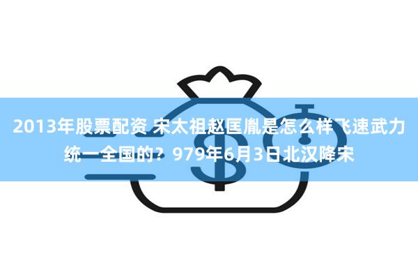 2013年股票配资 宋太祖赵匡胤是怎么样飞速武力统一全国的？979年6月3日北汉降宋