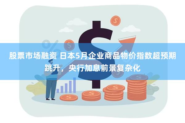 股票市场融资 日本5月企业商品物价指数超预期跳升，央行加息前景复杂化