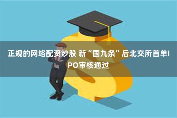 正规的网络配资炒股 新“国九条”后北交所首单IPO审核通过