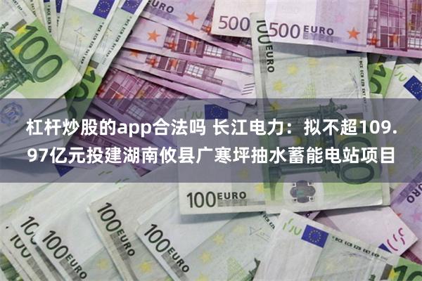 杠杆炒股的app合法吗 长江电力：拟不超109.97亿元投建湖南攸县广寒坪抽水蓄能电站项目