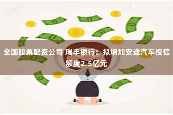 全国股票配资公司 瑞丰银行：拟增加安途汽车授信额度2.5亿元