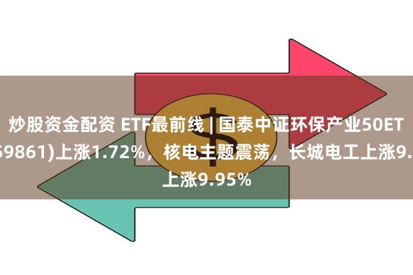 炒股资金配资 ETF最前线 | 国泰中证环保产业50ETF(159861)上涨1.72%，核电主题震荡，长城电工上涨9.95%