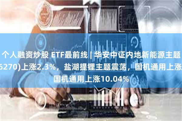 个人融资炒股 ETF最前线 | 华安中证内地新能源主题ETF(516270)上涨2.3%，盐湖提锂主题震荡，国机通用上涨10.04%