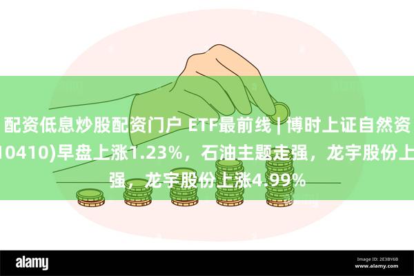 配资低息炒股配资门户 ETF最前线 | 博时上证自然资源ETF(510410)早盘上涨1.23%，石油主题走强，龙宇股份上涨4.99%