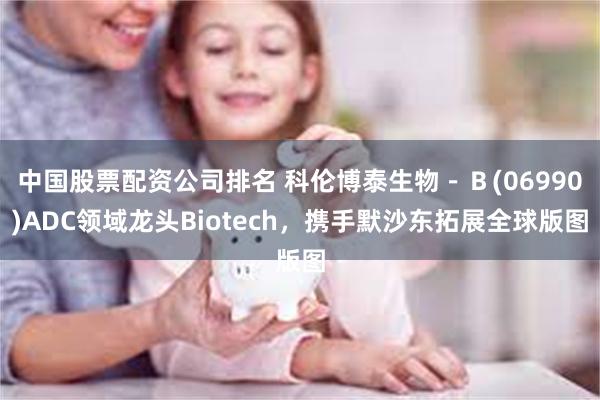 中国股票配资公司排名 科伦博泰生物－Ｂ(06990)ADC领域龙头Biotech，携手默沙东拓展全球版图