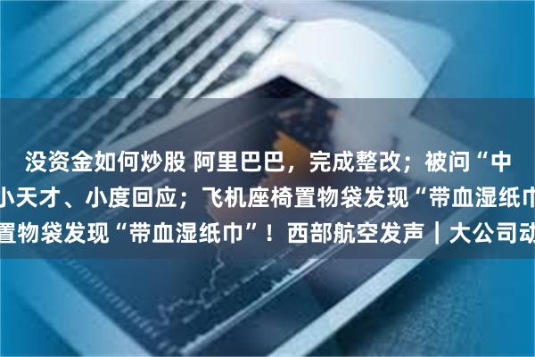 没资金如何炒股 阿里巴巴，完成整改；被问“中国人诚实吗”翻车了！小天才、小度回应；飞机座椅置物袋发现“带血湿纸巾”！西部航空发声｜大公司动态