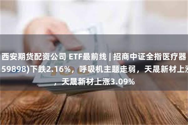 西安期货配资公司 ETF最前线 | 招商中证全指医疗器械ETF(159898)下跌2.16%，呼吸机主题走弱，天晟新材上涨3.09%