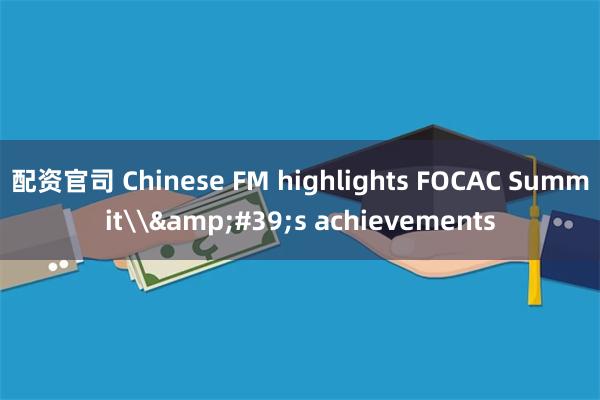 配资官司 Chinese FM highlights FOCAC Summit\&#39;s achievements