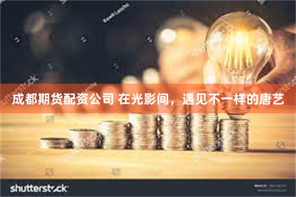 成都期货配资公司 在光影间，遇见不一样的唐艺