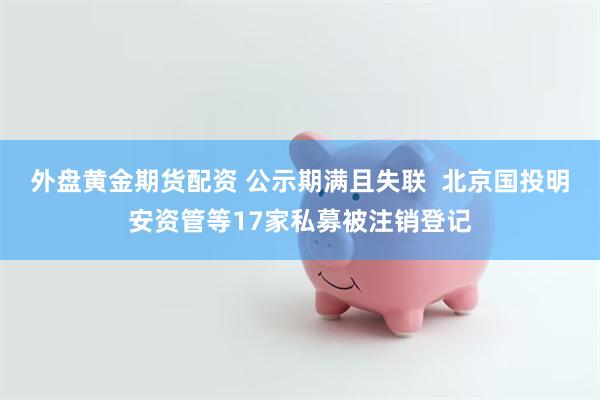 外盘黄金期货配资 公示期满且失联  北京国投明安资管等17家私募被注销登记