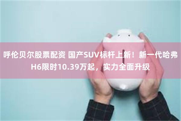 呼伦贝尔股票配资 国产SUV标杆上新！新一代哈弗H6限时10.39万起，实力全面升级