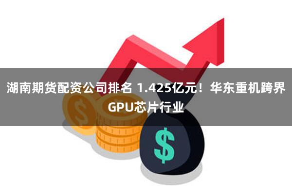 湖南期货配资公司排名 1.425亿元！华东重机跨界GPU芯片行业