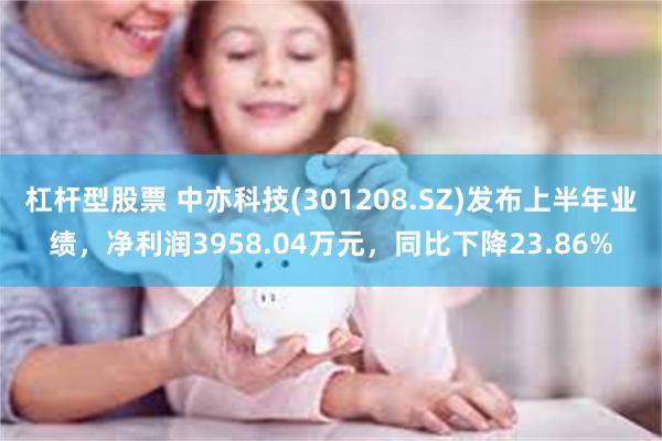 杠杆型股票 中亦科技(301208.SZ)发布上半年业绩，净利润3958.04万元，同比下降23.86%