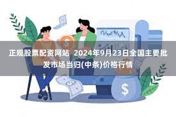 正规股票配资网站  2024年9月23日全国主要批发市场当归(中条)价格行情