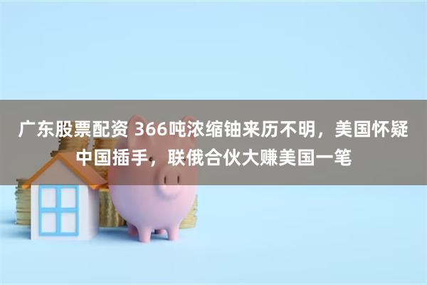 广东股票配资 366吨浓缩铀来历不明，美国怀疑中国插手，联俄合伙大赚美国一笔