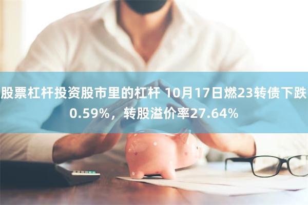 股票杠杆投资股市里的杠杆 10月17日燃23转债下跌0.59%，转股溢价率27.64%