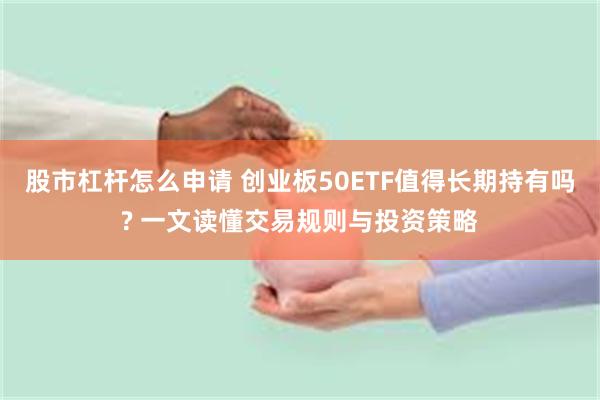 股市杠杆怎么申请 创业板50ETF值得长期持有吗? 一文读懂交易规则与投资策略