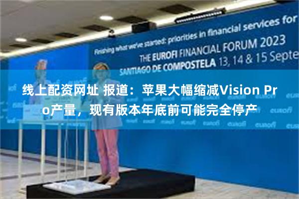 线上配资网址 报道：苹果大幅缩减Vision Pro产量，现有版本年底前可能完全停产