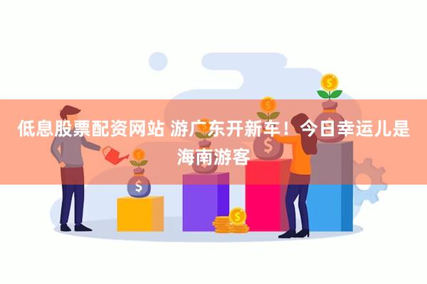 低息股票配资网站 游广东开新车！今日幸运儿是海南游客