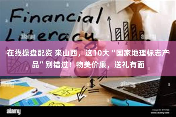 在线操盘配资 来山西，这10大“国家地理标志产品”别错过！物美价廉，送礼有面