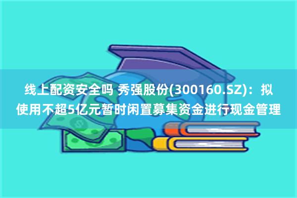 线上配资安全吗 秀强股份(300160.SZ)：拟使用不超5亿元暂时闲置募集资金进行现金管理