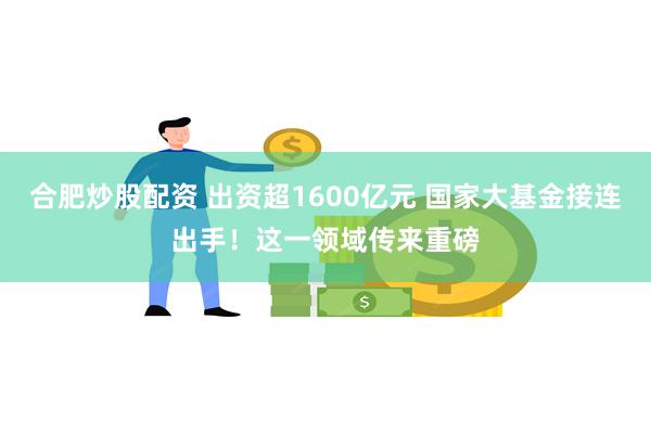 合肥炒股配资 出资超1600亿元 国家大基金接连出手！这一领域传来重磅