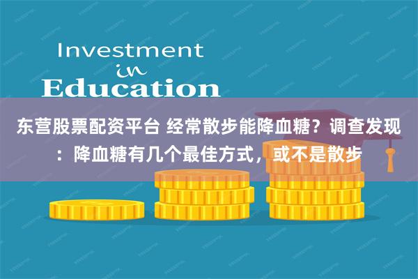 东营股票配资平台 经常散步能降血糖？调查发现：降血糖有几个最佳方式，或不是散步