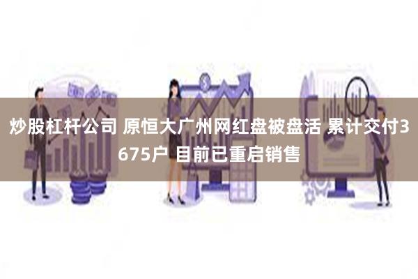 炒股杠杆公司 原恒大广州网红盘被盘活 累计交付3675户 目前已重启销售